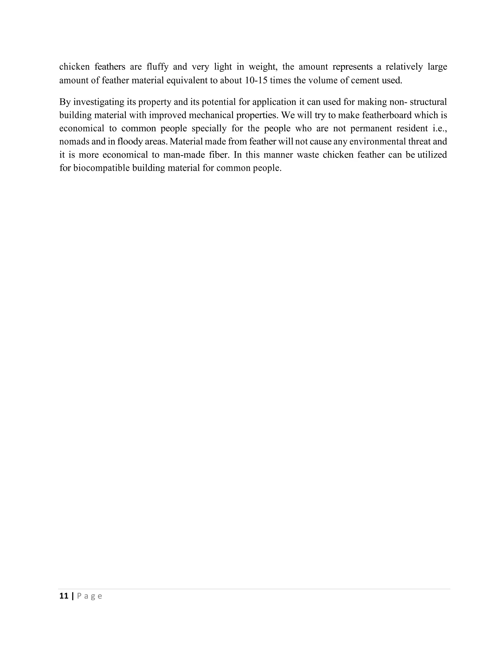 11 | P a g e
chicken feathers are fluffy and very light in weight, the amount represents a relatively large
amount of feather material equivalent to about 10-15 times the volume of cement used.
By investigating its property and its potential for application it can used for making non- structural
building material with improved mechanical properties. We will try to make featherboard which is
economical to common people specially for the people who are not permanent resident i.e.,
nomads and in floody areas. Material made from feather will not cause any environmental threat and
it is more economical to man-made fiber. In this manner waste chicken feather can be utilized
for biocompatible building material for common people.
 