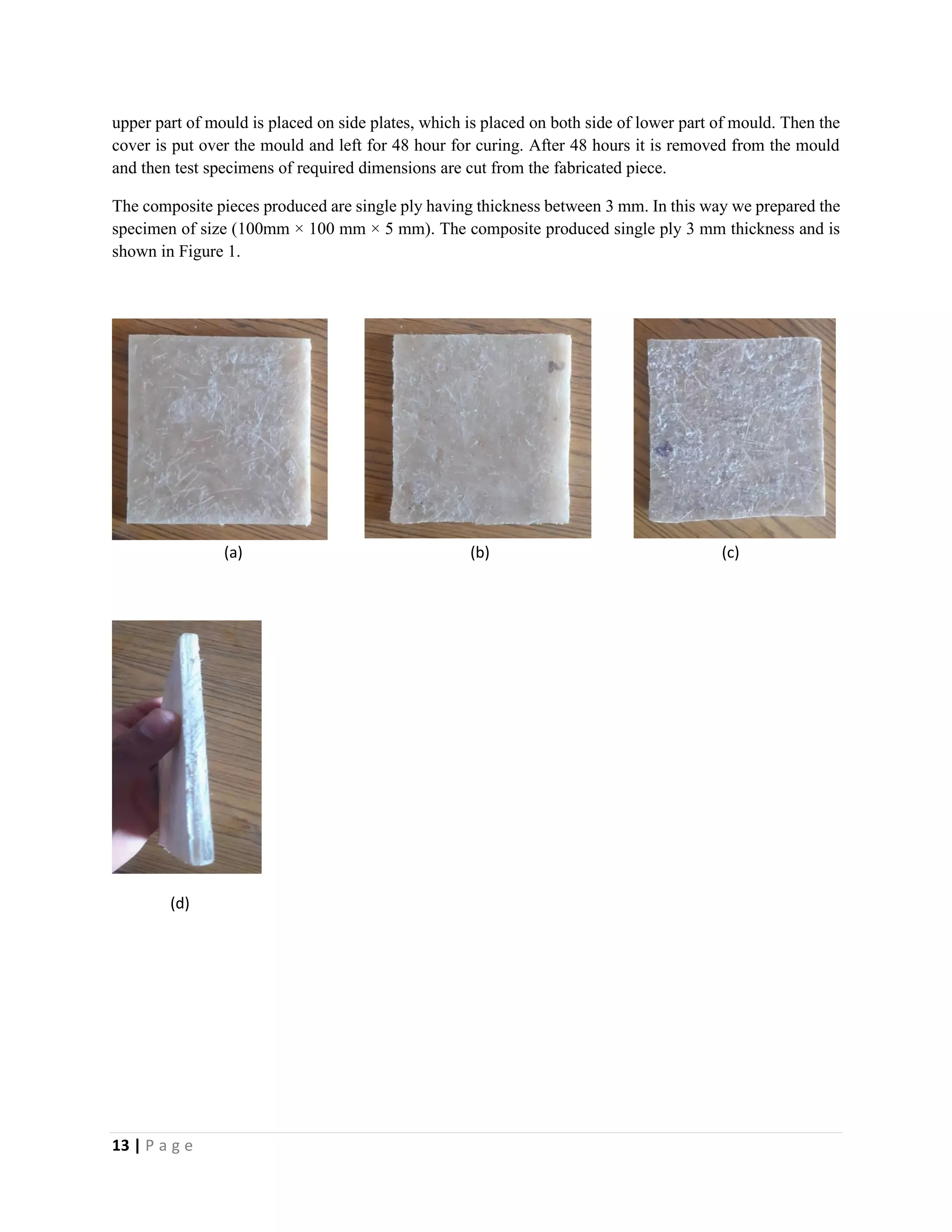 13 | P a g e
upper part of mould is placed on side plates, which is placed on both side of lower part of mould. Then the
cover is put over the mould and left for 48 hour for curing. After 48 hours it is removed from the mould
and then test specimens of required dimensions are cut from the fabricated piece.
The composite pieces produced are single ply having thickness between 3 mm. In this way we prepared the
specimen of size (100mm × 100 mm × 5 mm). The composite produced single ply 3 mm thickness and is
shown in Figure 1.
(a) (b) (c)
(d)
 