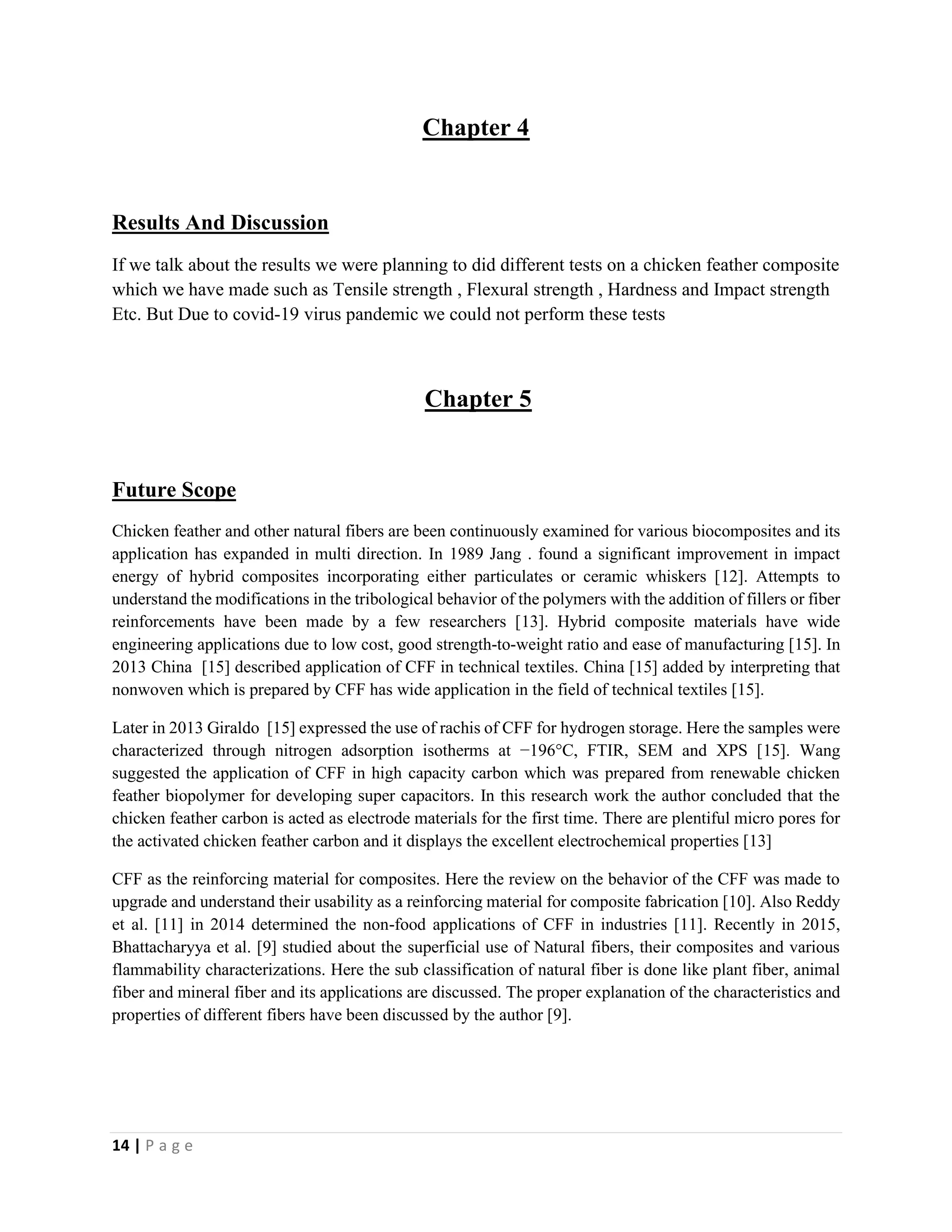 14 | P a g e
Chapter 4
Results And Discussion
If we talk about the results we were planning to did different tests on a chicken feather composite
which we have made such as Tensile strength , Flexural strength , Hardness and Impact strength
Etc. But Due to covid-19 virus pandemic we could not perform these tests
Chapter 5
Future Scope
Chicken feather and other natural fibers are been continuously examined for various biocomposites and its
application has expanded in multi direction. In 1989 Jang . found a significant improvement in impact
energy of hybrid composites incorporating either particulates or ceramic whiskers [12]. Attempts to
understand the modifications in the tribological behavior of the polymers with the addition of fillers or fiber
reinforcements have been made by a few researchers [13]. Hybrid composite materials have wide
engineering applications due to low cost, good strength-to-weight ratio and ease of manufacturing [15]. In
2013 China [15] described application of CFF in technical textiles. China [15] added by interpreting that
nonwoven which is prepared by CFF has wide application in the field of technical textiles [15].
Later in 2013 Giraldo [15] expressed the use of rachis of CFF for hydrogen storage. Here the samples were
characterized through nitrogen adsorption isotherms at −196°C, FTIR, SEM and XPS [15]. Wang
suggested the application of CFF in high capacity carbon which was prepared from renewable chicken
feather biopolymer for developing super capacitors. In this research work the author concluded that the
chicken feather carbon is acted as electrode materials for the first time. There are plentiful micro pores for
the activated chicken feather carbon and it displays the excellent electrochemical properties [13]
CFF as the reinforcing material for composites. Here the review on the behavior of the CFF was made to
upgrade and understand their usability as a reinforcing material for composite fabrication [10]. Also Reddy
et al. [11] in 2014 determined the non-food applications of CFF in industries [11]. Recently in 2015,
Bhattacharyya et al. [9] studied about the superficial use of Natural fibers, their composites and various
flammability characterizations. Here the sub classification of natural fiber is done like plant fiber, animal
fiber and mineral fiber and its applications are discussed. The proper explanation of the characteristics and
properties of different fibers have been discussed by the author [9].
 