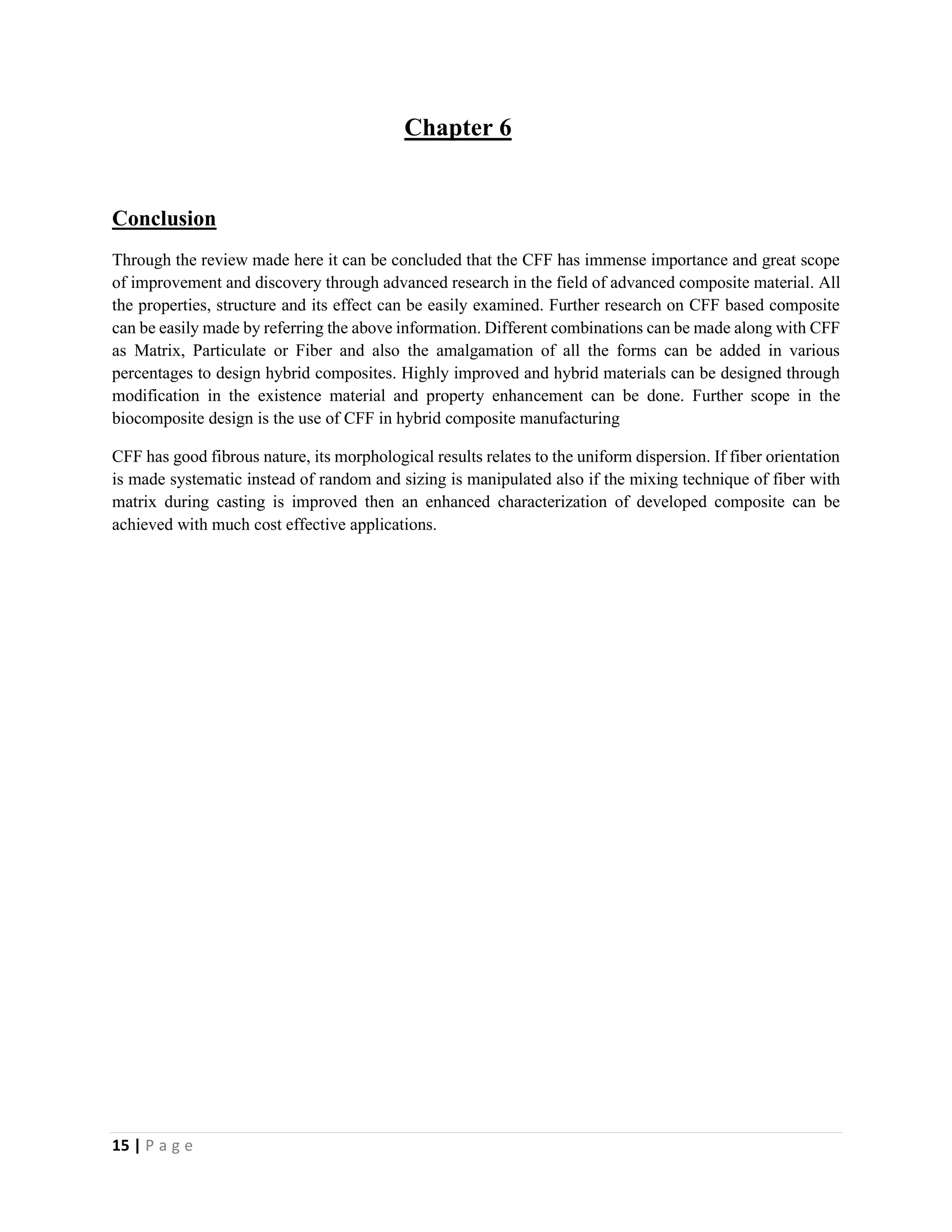 15 | P a g e
Chapter 6
Conclusion
Through the review made here it can be concluded that the CFF has immense importance and great scope
of improvement and discovery through advanced research in the field of advanced composite material. All
the properties, structure and its effect can be easily examined. Further research on CFF based composite
can be easily made by referring the above information. Different combinations can be made along with CFF
as Matrix, Particulate or Fiber and also the amalgamation of all the forms can be added in various
percentages to design hybrid composites. Highly improved and hybrid materials can be designed through
modification in the existence material and property enhancement can be done. Further scope in the
biocomposite design is the use of CFF in hybrid composite manufacturing
CFF has good fibrous nature, its morphological results relates to the uniform dispersion. If fiber orientation
is made systematic instead of random and sizing is manipulated also if the mixing technique of fiber with
matrix during casting is improved then an enhanced characterization of developed composite can be
achieved with much cost effective applications.
 