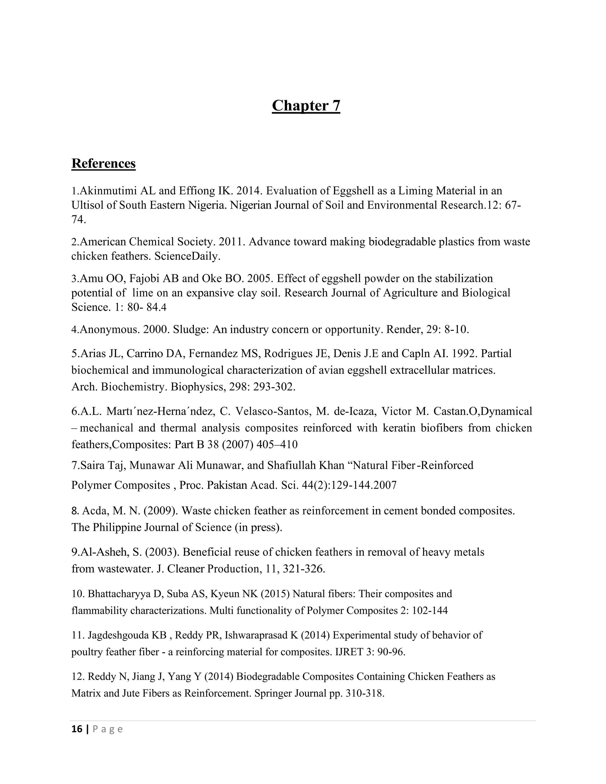 16 | P a g e
Chapter 7
References
1.Akinmutimi AL and Effiong IK. 2014. Evaluation of Eggshell as a Liming Material in an
Ultisol of South Eastern Nigeria. Nigerian Journal of Soil and Environmental Research.12: 67-
74.
2.American Chemical Society. 2011. Advance toward making biodegradable plastics from waste
chicken feathers. ScienceDaily.
3.Amu OO, Fajobi AB and Oke BO. 2005. Effect of eggshell powder on the stabilization
potential of lime on an expansive clay soil. Research Journal of Agriculture and Biological
Science. 1: 80- 84.4
4.Anonymous. 2000. Sludge: An industry concern or opportunity. Render, 29: 8-10.
5.Arias JL, Carrino DA, Fernandez MS, Rodrigues JE, Denis J.E and Capln AI. 1992. Partial
biochemical and immunological characterization of avian eggshell extracellular matrices.
Arch. Biochemistry. Biophysics, 298: 293-302.
6.A.L. Martı´nez-Herna´ndez, C. Velasco-Santos, M. de-Icaza, Victor M. Castan.O,Dynamical
– mechanical and thermal analysis composites reinforced with keratin biofibers from chicken
feathers,Composites: Part B 38 (2007) 405–410
7.Saira Taj, Munawar Ali Munawar, and Shafiullah Khan “Natural Fiber-Reinforced
Polymer Composites , Proc. Pakistan Acad. Sci. 44(2):129-144.2007
8. Acda, M. N. (2009). Waste chicken feather as reinforcement in cement bonded composites.
The Philippine Journal of Science (in press).
9.Al-Asheh, S. (2003). Beneficial reuse of chicken feathers in removal of heavy metals
from wastewater. J. Cleaner Production, 11, 321-326.
10. Bhattacharyya D, Suba AS, Kyeun NK (2015) Natural fibers: Their composites and
flammability characterizations. Multi functionality of Polymer Composites 2: 102-144
11. Jagdeshgouda KB , Reddy PR, Ishwaraprasad K (2014) Experimental study of behavior of
poultry feather fiber - a reinforcing material for composites. IJRET 3: 90-96.
12. Reddy N, Jiang J, Yang Y (2014) Biodegradable Composites Containing Chicken Feathers as
Matrix and Jute Fibers as Reinforcement. Springer Journal pp. 310-318.
 
