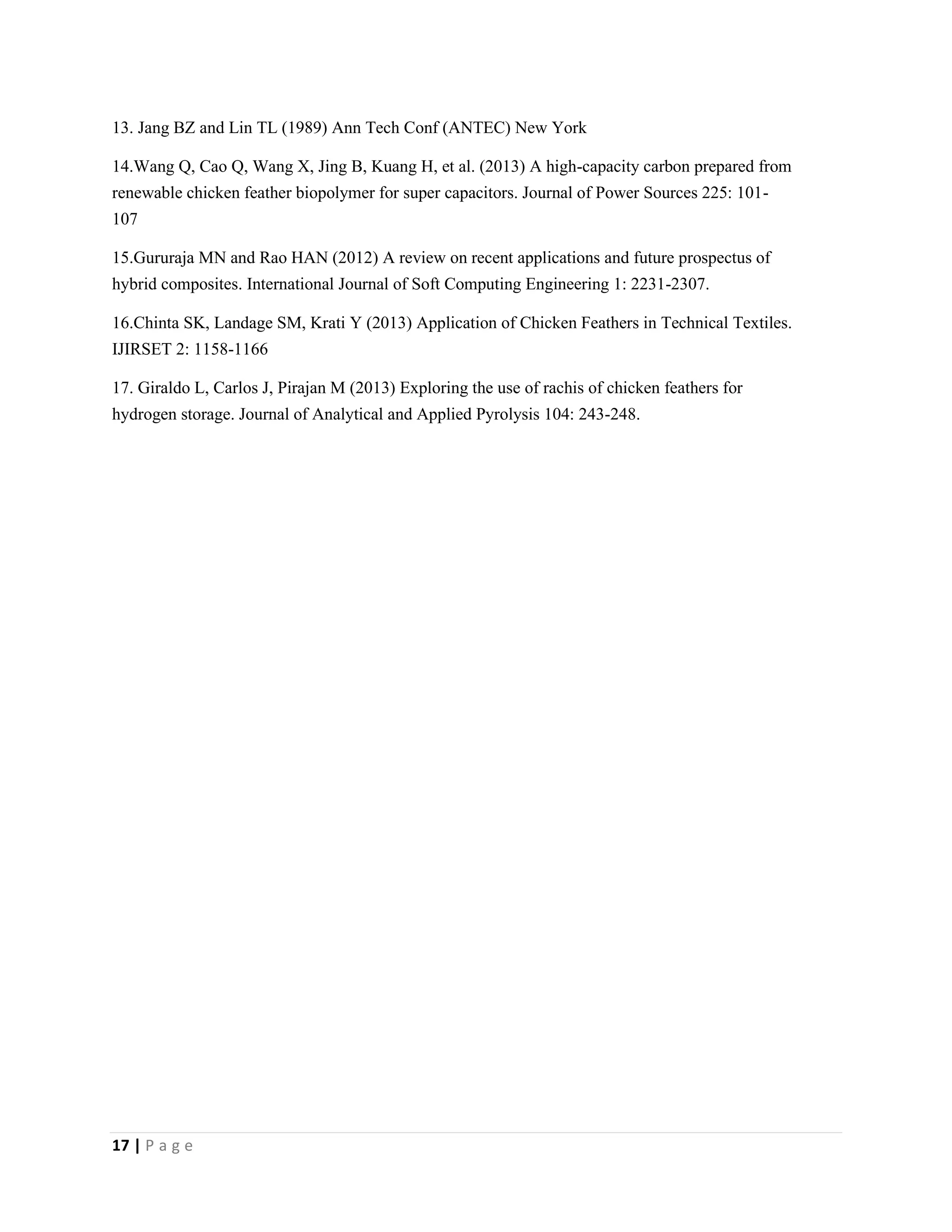17 | P a g e
13. Jang BZ and Lin TL (1989) Ann Tech Conf (ANTEC) New York
14.Wang Q, Cao Q, Wang X, Jing B, Kuang H, et al. (2013) A high-capacity carbon prepared from
renewable chicken feather biopolymer for super capacitors. Journal of Power Sources 225: 101-
107
15.Gururaja MN and Rao HAN (2012) A review on recent applications and future prospectus of
hybrid composites. International Journal of Soft Computing Engineering 1: 2231-2307.
16.Chinta SK, Landage SM, Krati Y (2013) Application of Chicken Feathers in Technical Textiles.
IJIRSET 2: 1158-1166
17. Giraldo L, Carlos J, Pirajan M (2013) Exploring the use of rachis of chicken feathers for
hydrogen storage. Journal of Analytical and Applied Pyrolysis 104: 243-248.
 
