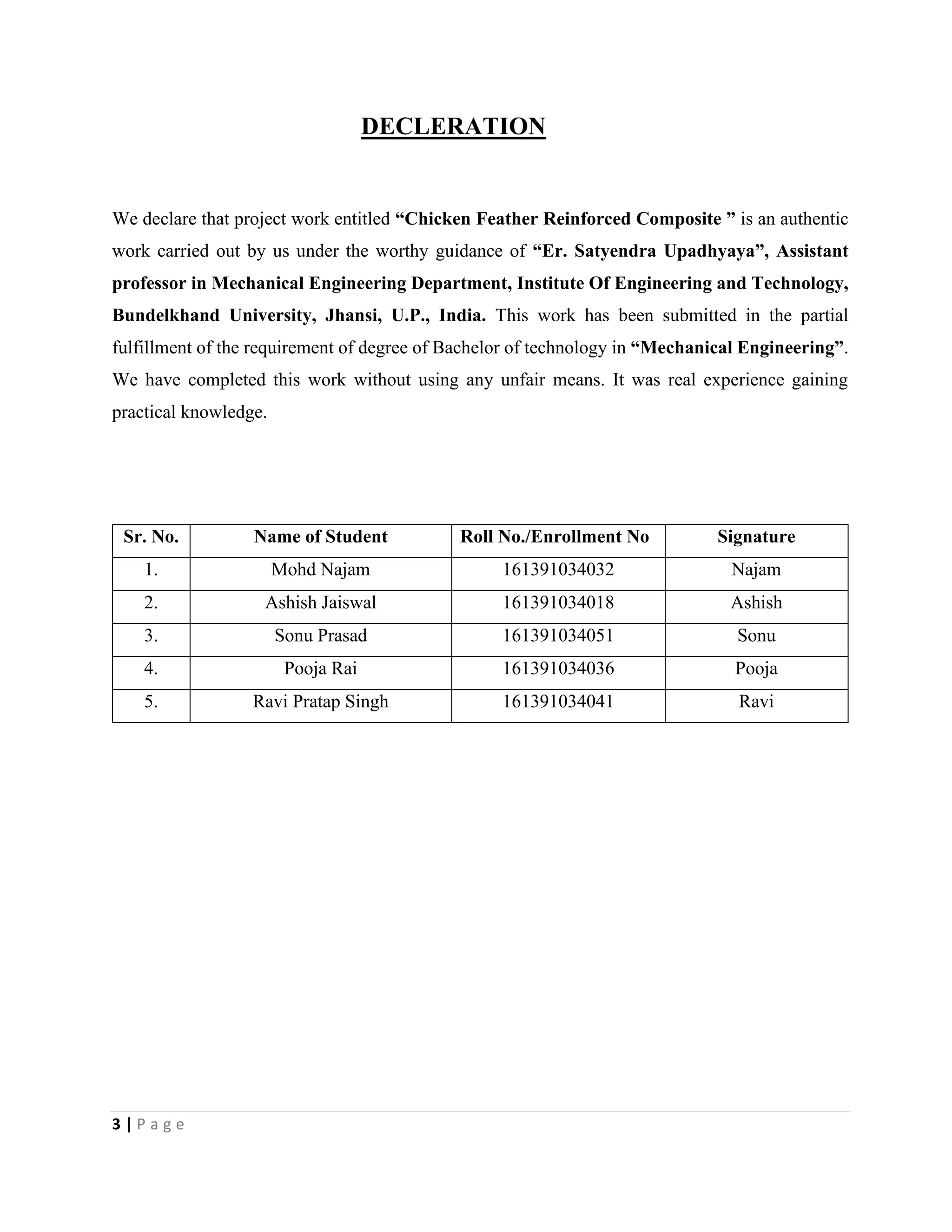 3 | P a g e
DECLERATION
We declare that project work entitled “Chicken Feather Reinforced Composite ” is an authentic
work carried out by us under the worthy guidance of “Er. Satyendra Upadhyaya”, Assistant
professor in Mechanical Engineering Department, Institute Of Engineering and Technology,
Bundelkhand University, Jhansi, U.P., India. This work has been submitted in the partial
fulfillment of the requirement of degree of Bachelor of technology in “Mechanical Engineering”.
We have completed this work without using any unfair means. It was real experience gaining
practical knowledge.
Sr. No. Name of Student Roll No./Enrollment No Signature
1. Mohd Najam 161391034032 Najam
2. Ashish Jaiswal 161391034018 Ashish
3. Sonu Prasad 161391034051 Sonu
4. Pooja Rai 161391034036 Pooja
5. Ravi Pratap Singh 161391034041 Ravi
 