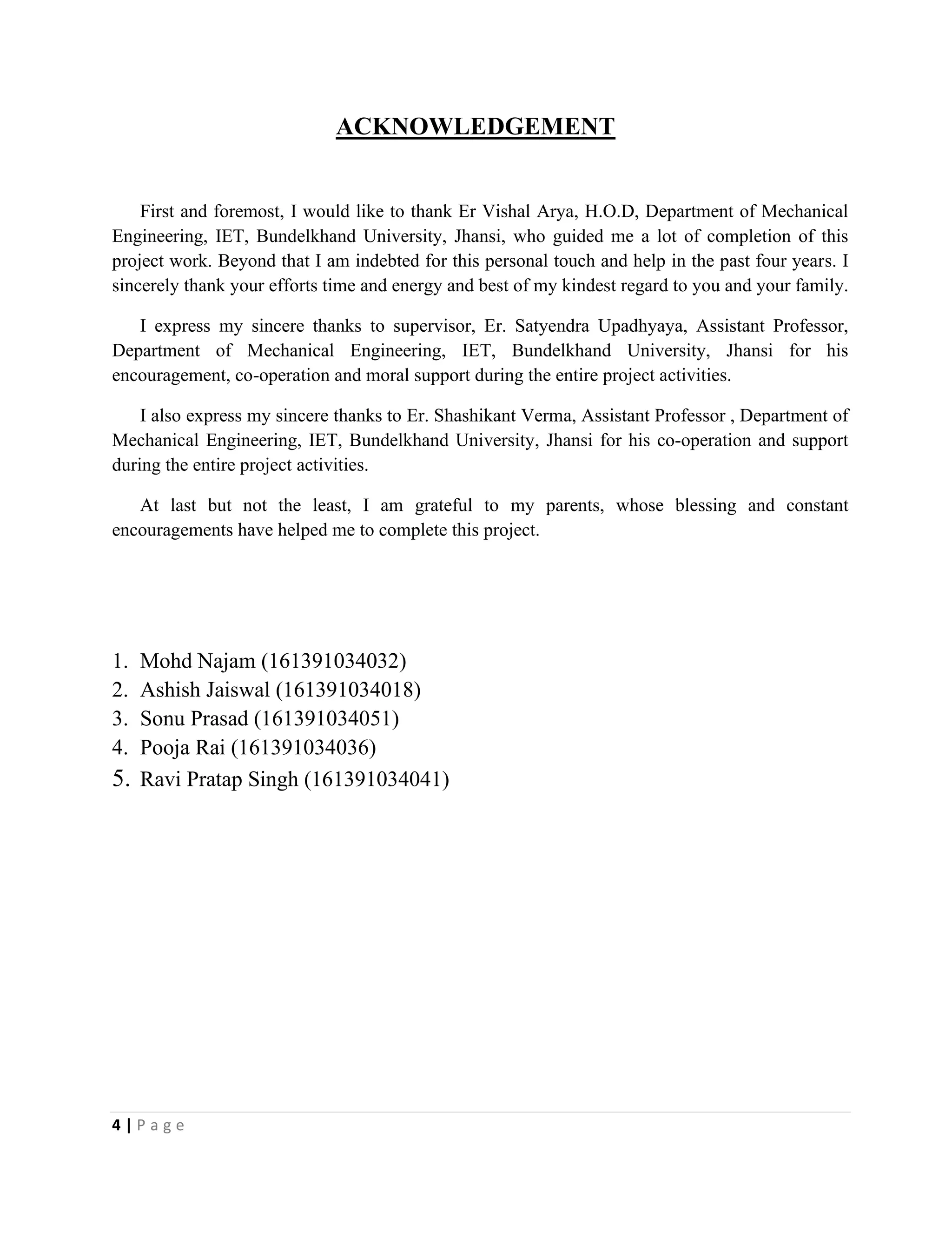 4 | P a g e
ACKNOWLEDGEMENT
First and foremost, I would like to thank Er Vishal Arya, H.O.D, Department of Mechanical
Engineering, IET, Bundelkhand University, Jhansi, who guided me a lot of completion of this
project work. Beyond that I am indebted for this personal touch and help in the past four years. I
sincerely thank your efforts time and energy and best of my kindest regard to you and your family.
I express my sincere thanks to supervisor, Er. Satyendra Upadhyaya, Assistant Professor,
Department of Mechanical Engineering, IET, Bundelkhand University, Jhansi for his
encouragement, co-operation and moral support during the entire project activities.
I also express my sincere thanks to Er. Shashikant Verma, Assistant Professor , Department of
Mechanical Engineering, IET, Bundelkhand University, Jhansi for his co-operation and support
during the entire project activities.
At last but not the least, I am grateful to my parents, whose blessing and constant
encouragements have helped me to complete this project.
1. Mohd Najam (161391034032)
2. Ashish Jaiswal (161391034018)
3. Sonu Prasad (161391034051)
4. Pooja Rai (161391034036)
5. Ravi Pratap Singh (161391034041)
 