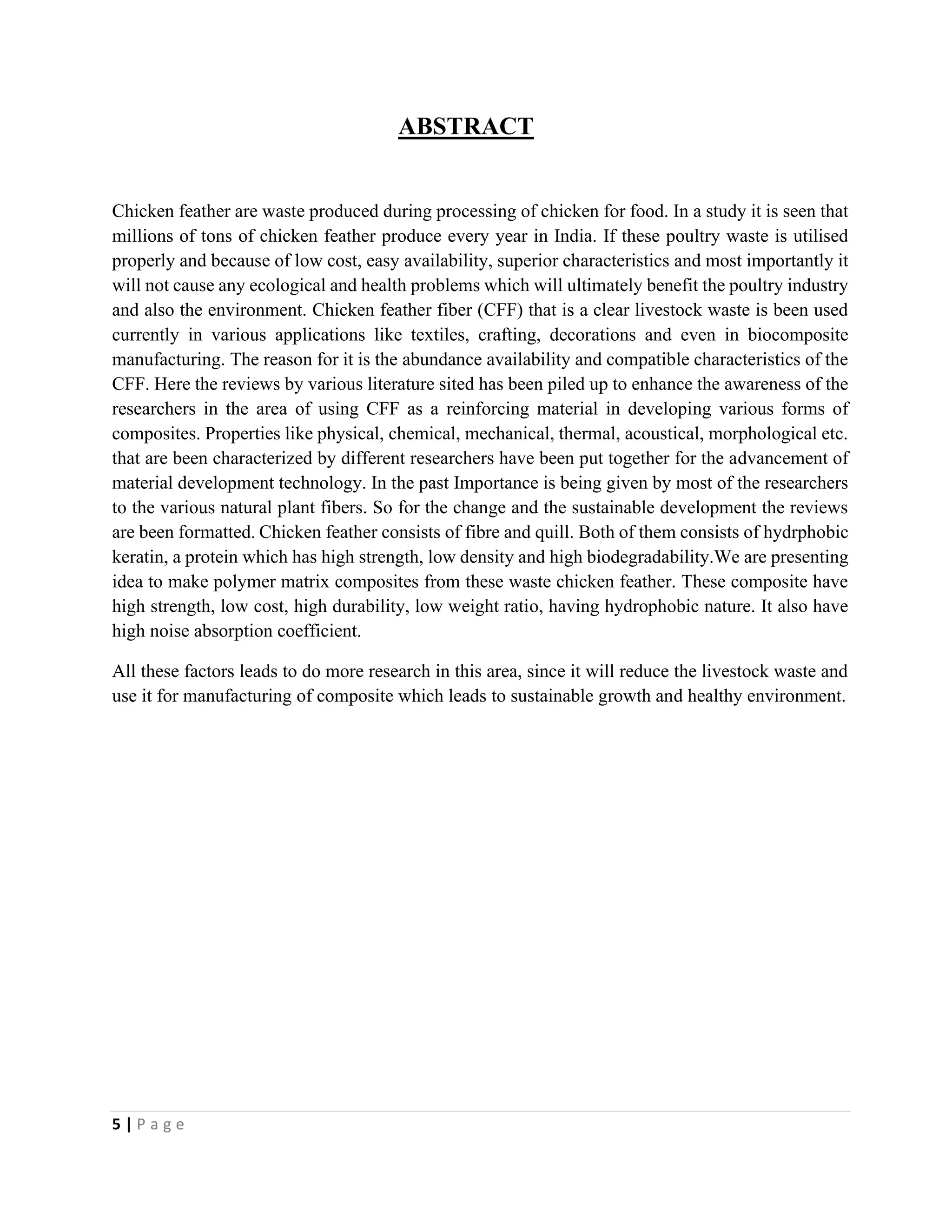 5 | P a g e
ABSTRACT
Chicken feather are waste produced during processing of chicken for food. In a study it is seen that
millions of tons of chicken feather produce every year in India. If these poultry waste is utilised
properly and because of low cost, easy availability, superior characteristics and most importantly it
will not cause any ecological and health problems which will ultimately benefit the poultry industry
and also the environment. Chicken feather fiber (CFF) that is a clear livestock waste is been used
currently in various applications like textiles, crafting, decorations and even in biocomposite
manufacturing. The reason for it is the abundance availability and compatible characteristics of the
CFF. Here the reviews by various literature sited has been piled up to enhance the awareness of the
researchers in the area of using CFF as a reinforcing material in developing various forms of
composites. Properties like physical, chemical, mechanical, thermal, acoustical, morphological etc.
that are been characterized by different researchers have been put together for the advancement of
material development technology. In the past Importance is being given by most of the researchers
to the various natural plant fibers. So for the change and the sustainable development the reviews
are been formatted. Chicken feather consists of fibre and quill. Both of them consists of hydrphobic
keratin, a protein which has high strength, low density and high biodegradability.We are presenting
idea to make polymer matrix composites from these waste chicken feather. These composite have
high strength, low cost, high durability, low weight ratio, having hydrophobic nature. It also have
high noise absorption coefficient.
All these factors leads to do more research in this area, since it will reduce the livestock waste and
use it for manufacturing of composite which leads to sustainable growth and healthy environment.
 