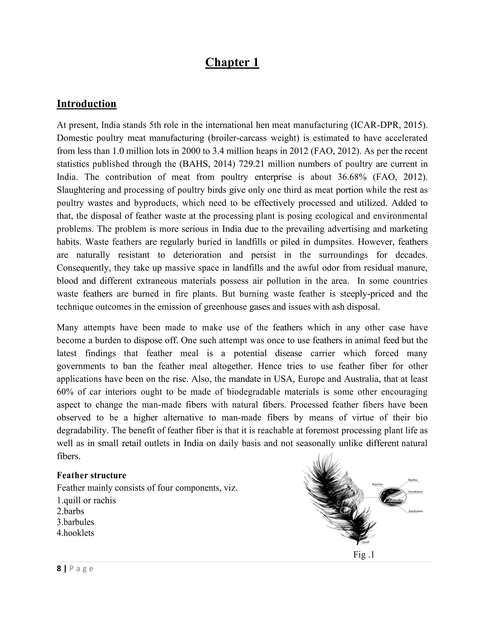 8 | P a g e
Chapter 1
Introduction
At present, India stands 5th role in the international hen meat manufacturing (ICAR-DPR, 2015).
Domestic poultry meat manufacturing (broiler-carcass weight) is estimated to have accelerated
from less than 1.0 million lots in 2000 to 3.4 million heaps in 2012 (FAO, 2012). As per the recent
statistics published through the (BAHS, 2014) 729.21 million numbers of poultry are current in
India. The contribution of meat from poultry enterprise is about 36.68% (FAO, 2012).
Slaughtering and processing of poultry birds give only one third as meat portion while the rest as
poultry wastes and byproducts, which need to be effectively processed and utilized. Added to
that, the disposal of feather waste at the processing plant is posing ecological and environmental
problems. The problem is more serious in India due to the prevailing advertising and marketing
habits. Waste feathers are regularly buried in landfills or piled in dumpsites. However, feathers
are naturally resistant to deterioration and persist in the surroundings for decades.
Consequently, they take up massive space in landfills and the awful odor from residual manure,
blood and different extraneous materials possess air pollution in the area. In some countries
waste feathers are burned in fire plants. But burning waste feather is steeply-priced and the
technique outcomes in the emission of greenhouse gases and issues with ash disposal.
Many attempts have been made to make use of the feathers which in any other case have
become a burden to dispose off. One such attempt was once to use feathers in animal feed but the
latest findings that feather meal is a potential disease carrier which forced many
governments to ban the feather meal altogether. Hence tries to use feather fiber for other
applications have been on the rise. Also, the mandate in USA, Europe and Australia, that at least
60% of car interiors ought to be made of biodegradable materials is some other encouraging
aspect to change the man-made fibers with natural fibers. Processed feather fibers have been
observed to be a higher alternative to man-made fibers by means of virtue of their bio
degradability. The benefit of feather fiber is that it is reachable at foremost processing plant life as
well as in small retail outlets in India on daily basis and not seasonally unlike different natural
fibers.
Feather structure
Feather mainly consists of four components, viz.
1.quill or rachis
2.barbs
3.barbules
4.hooklets
Fig .1
 