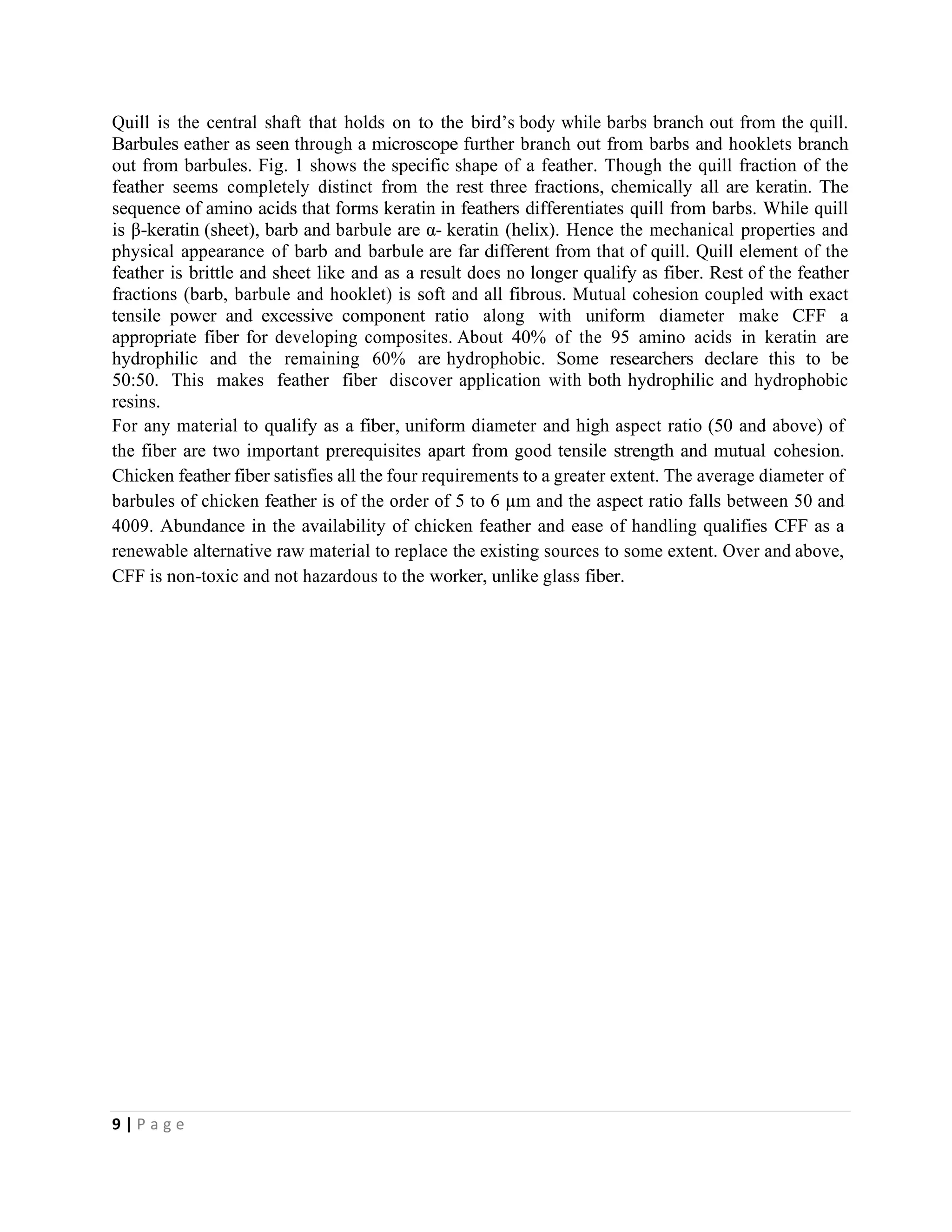 9 | P a g e
Quill is the central shaft that holds on to the bird’s body while barbs branch out from the quill.
Barbules eather as seen through a microscope further branch out from barbs and hooklets branch
out from barbules. Fig. 1 shows the specific shape of a feather. Though the quill fraction of the
feather seems completely distinct from the rest three fractions, chemically all are keratin. The
sequence of amino acids that forms keratin in feathers differentiates quill from barbs. While quill
is β-keratin (sheet), barb and barbule are α- keratin (helix). Hence the mechanical properties and
physical appearance of barb and barbule are far different from that of quill. Quill element of the
feather is brittle and sheet like and as a result does no longer qualify as fiber. Rest of the feather
fractions (barb, barbule and hooklet) is soft and all fibrous. Mutual cohesion coupled with exact
tensile power and excessive component ratio along with uniform diameter make CFF a
appropriate fiber for developing composites. About 40% of the 95 amino acids in keratin are
hydrophilic and the remaining 60% are hydrophobic. Some researchers declare this to be
50:50. This makes feather fiber discover application with both hydrophilic and hydrophobic
resins.
For any material to qualify as a fiber, uniform diameter and high aspect ratio (50 and above) of
the fiber are two important prerequisites apart from good tensile strength and mutual cohesion.
Chicken feather fiber satisfies all the four requirements to a greater extent. The average diameter of
barbules of chicken feather is of the order of 5 to 6 µm and the aspect ratio falls between 50 and
4009. Abundance in the availability of chicken feather and ease of handling qualifies CFF as a
renewable alternative raw material to replace the existing sources to some extent. Over and above,
CFF is non-toxic and not hazardous to the worker, unlike glass fiber.
 