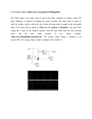 A.Forward output : final year cse projects in Bangalore
The PWM signal of the main switch is given some delay compared to auxiliary switch. The
phase difference is obtained by delaying the carrier waveform. The main switch is turned on
while the auxiliary switch is still in the state. Before the main switch is turned on the anti-parallel
diode of the main switch is turned on. Final year eee projects in Bangalore. The main switch
voltage has a slope by the snubbed capacitor when the main switch turns off. The waveform
shows that the main switch operates at zero voltage condition.
“http://www.embeddedinnovationlab.com”. The average output voltage is obtained to be
around 380V. The average output current is obtained to be around38 A.
 