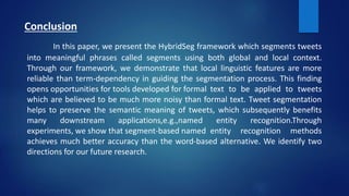 Conclusion
In this paper, we present the HybridSeg framework which segments tweets
into meaningful phrases called segments using both global and local context.
Through our framework, we demonstrate that local linguistic features are more
reliable than term-dependency in guiding the segmentation process. This finding
opens opportunities for tools developed for formal text to be applied to tweets
which are believed to be much more noisy than formal text. Tweet segmentation
helps to preserve the semantic meaning of tweets, which subsequently benefits
many downstream applications,e.g.,named entity recognition.Through
experiments, we show that segment-based named entity recognition methods
achieves much better accuracy than the word-based alternative. We identify two
directions for our future research.
 