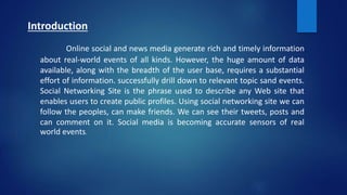 Introduction
Online social and news media generate rich and timely information
about real-world events of all kinds. However, the huge amount of data
available, along with the breadth of the user base, requires a substantial
effort of information. successfully drill down to relevant topic sand events.
Social Networking Site is the phrase used to describe any Web site that
enables users to create public profiles. Using social networking site we can
follow the peoples, can make friends. We can see their tweets, posts and
can comment on it. Social media is becoming accurate sensors of real
world events.
 