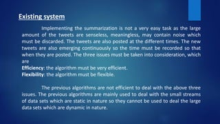 Existing system
Implementing the summarization is not a very easy task as the large
amount of the tweets are senseless, meaningless, may contain noise which
must be discarded. The tweets are also posted at the different times. The new
tweets are also emerging continuously so the time must be recorded so that
when they are posted. The three issues must be taken into consideration, which
are
Efficiency: the algorithm must be very efficient.
Flexibility: the algorithm must be flexible.
The previous algorithms are not efficient to deal with the above three
issues. The previous algorithms are mainly used to deal with the small streams
of data sets which are static in nature so they cannot be used to deal the large
data sets which are dynamic in nature.
 