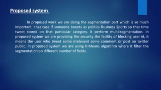 Proposed system
In proposed work we are doing the segmentation part which is so much
important that case if someone tweets as politics Business Sports so that time
tweet stored on that particular category. It perform multi-segmentation. In
proposed system we are providing the security the facility of blocking user id, it
means the user who tweet some irrelevant some comment or post on twitter
public. In proposed system we are using K-Means algorithm where it filter the
segmentation on different number of fields.
 