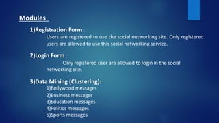 Modules
1)Registration Form :
Users are registered to use the social networking site. Only registered
users are allowed to use this social networking service.
2)Login Form :
Only registered user are allowed to login in the social
networking site.
3)Data Mining (Clustering):
1)Bollywood messages
2)Business messages
3)Education messages
4)Politics messages
5)Sports messages
 