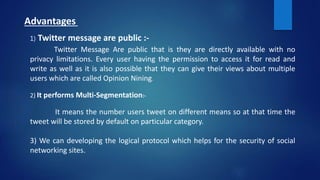 Advantages
1) Twitter message are public :-
Twitter Message Are public that is they are directly available with no
privacy limitations. Every user having the permission to access it for read and
write as well as it is also possible that they can give their views about multiple
users which are called Opinion Nining.
2) It performs Multi-Segmentation:-
It means the number users tweet on different means so at that time the
tweet will be stored by default on particular category.
3) We can developing the logical protocol which helps for the security of social
networking sites.
 