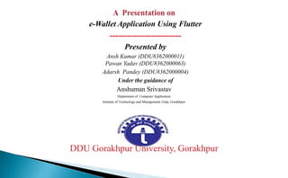 e-Wallet Application Using Flutter
------------------------
Presented by
Ansh Kumar (DDU8362000011)
Pawan Yadav (DDU8362000063)
Adarsh Pandey (DDU8362000004)
Under the guidance of
Anshuman Srivastav
Department of Computer Application
Institute of Technology and Management, Gida, Gorakhpur
DDU Gorakhpur University, Gorakhpur
 