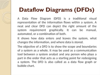 Dataflow Diagrams (DFDs)
A Data Flow Diagram (DFD) is a traditional visual
representation of the information flows within a system. A
neat and clear DFD can depict the right amount of the
system requirement graphically. It can be manual,
automated, or a combination of both.
It shows how data enters and leaves the system, what
changes the information, and where data is stored.
The objective of a DFD is to show the scope and boundaries
of a system as a whole. It may be used as a communication
tool between a system analyst and any person who plays a
part in the order that acts as a starting point for redesigning
a system. The DFD is also called as a data flow graph or
bubble chart.
 