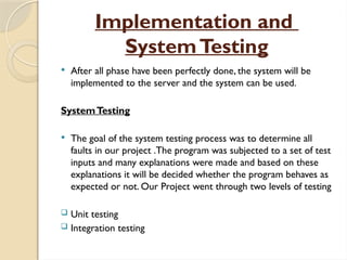 Implementation and
SystemTesting
 After all phase have been perfectly done, the system will be
implemented to the server and the system can be used.
SystemTesting
 The goal of the system testing process was to determine all
faults in our project .The program was subjected to a set of test
inputs and many explanations were made and based on these
explanations it will be decided whether the program behaves as
expected or not. Our Project went through two levels of testing
 Unit testing
 Integration testing
 