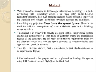 Abstract
 With tremendous increase in technology, information technology is a fast-
developing field. Technology which is in vogue today might become
redundant tomorrow. This ever-changing scenario makes it possible to provide
the latest and most modern IT solutions to various business and institutions.
 I am doing my project on Men’s Salon Management System. There is the
need for efficient management of a network-based system for handling
customer orders.
 This project is an endeavor to provide a solution to this. The proposed system
enables an administrator to keep track of customer orders and maintaining
records of the customers. He can view the submitted requirements made by
the customer. He can also view the reports generated by him and can also sent
approvals or rejections instantly.
 Thus, the project is a sincere effort in simplifying the task of administrators in
an easily usable format.
 I finalized to make this project and hence planned to develop this system
using PHP for front end and MySQL as the Back End.
 