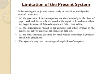 Limitation of the Present System
Before starting the project we have to study its limitations and objective
some of them are:-
 All the processes of this management are done manually in the form of
paper work and the records are stored in the registers. In such cases there
are frequent chances of data redundancy and data is ease to lose.
 All the introductions related to the customer and others printed on the
papers, this activity generates the chances of data lost.
 All the bills structures are done by hand written; sometimes it produces
mistakes in calculation.
 This system is very time consuming and require lost of manpower
 