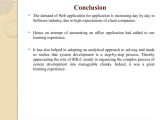 Conclusion
 The demand of Web application for application is increasing day by day in
Software industry, due to high expectations of client companies.
 Hence an attempt of automating an office application had added to our
learning experience.
 It has also helped in adopting an analytical approach to solving and made
us realize that system development is a step-by-step process, Thereby
appreciating the role of SDLC model in organizing the complex process of
system development into manageable chunks. Indeed, it was a great
learning experience.
 