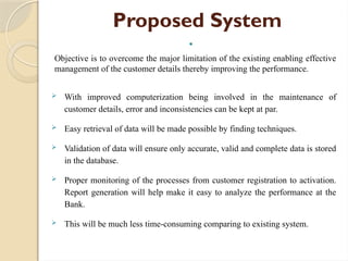 Proposed System

Objective is to overcome the major limitation of the existing enabling effective
management of the customer details thereby improving the performance.
 With improved computerization being involved in the maintenance of
customer details, error and inconsistencies can be kept at par.
 Easy retrieval of data will be made possible by finding techniques.
 Validation of data will ensure only accurate, valid and complete data is stored
in the database.
 Proper monitoring of the processes from customer registration to activation.
Report generation will help make it easy to analyze the performance at the
Bank.
 This will be much less time-consuming comparing to existing system.
 