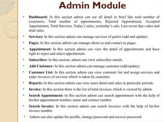 Admin Module
 Dashboard: In this section admin can see all detail in brief like total number of
customers, Total number of appointments, Rejected Appointment, Accepted
Appointment, Total Services, Today’s sales, yesterday’s sale, Last seven days sales and
total sales.
 Services: In this section admin can manage services of parlor (add and update).
 Pages: In this section admin can manage about us and contact us pages.
 Appointment: In this section admin can view the detail of appointments and have
right to reject and select appointment.
 Subscriber: In this section, admin can view subscriber emails.
 Add Customer: In this section admin can manage customer (add/update).
 Customer List: In this section admin can view customer list and assign services and
make invoices of services which is taken by customer.
 Reports: In this section admin can view users detail and sales in particular periods
 Invoice: In this section there is the list of total invoices which is viewed by admin
 Search Appointment: In this section admin can search appointment with the help of
his/her appointment number, name and contact number.
 Search Invoice: In this section admin can search invoices with the help of his/her
invoice number.
 Admin can also update his profile, change password and recover password.
 