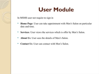 User Module
In MSMS user not require to sign in
 Home Page: User can take appointment with Men’s Salon on particular
date and time.
 Services: User views the services which is offer by Men’s Salon.
 About Us: User sees the details of Men’s Salon.
 Contact Us: User can contact with Men’s Salon.
 
