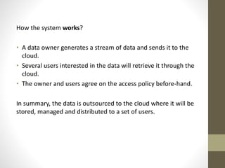How the system works?
• A data owner generates a stream of data and sends it to the
cloud.
• Several users interested in the data will retrieve it through the
cloud.
• The owner and users agree on the access policy before-hand.
In summary, the data is outsourced to the cloud where it will be
stored, managed and distributed to a set of users.

 