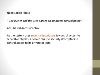 Negotiation Phase
“ The owner and the user agrees on an access control policy”.
ACL- based Access Control
As the system uses security descriptors to control access to
securable objects, a server can use security descriptors to
control access to its private objects.

 