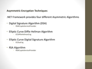 Asymmetric Encryption Techniques
.NET Framework provides four different Asymmetric Algorithms
• Digital Signature Algorithm (DSA)
• DSACryptoServiceProvider

• Elliptic Curve Diffie Hellman Algorithm
• ECDiffieHellmanCng

• Elliptic Curve Digital Signature Algorithm
• ECDsaCng

• RSA Algorithm
• RSACryptoServiceProvider

 
