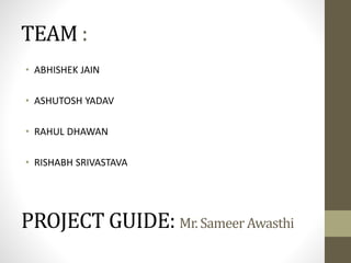 TEAM :
• ABHISHEK JAIN
• ASHUTOSH YADAV
• RAHUL DHAWAN
• RISHABH SRIVASTAVA

PROJECT GUIDE: Mr. Sameer Awasthi

 