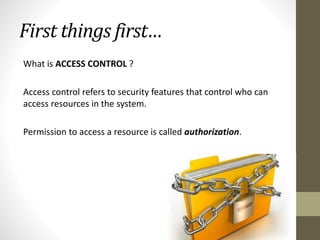 First things first…
What is ACCESS CONTROL ?
Access control refers to security features that control who can
access resources in the system.
Permission to access a resource is called authorization.

 