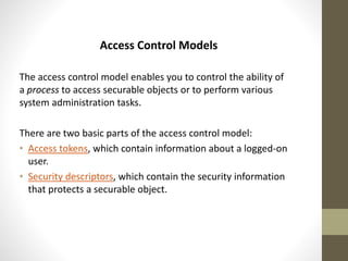 Access Control Models
The access control model enables you to control the ability of
a process to access securable objects or to perform various
system administration tasks.
There are two basic parts of the access control model:
• Access tokens, which contain information about a logged-on
user.
• Security descriptors, which contain the security information
that protects a securable object.

 