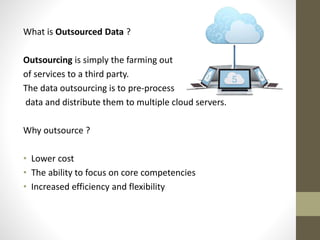 What is Outsourced Data ?
Outsourcing is simply the farming out
of services to a third party.
The data outsourcing is to pre-process
data and distribute them to multiple cloud servers.

Why outsource ?
• Lower cost
• The ability to focus on core competencies
• Increased efficiency and flexibility

 