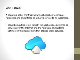 What is Cloud ?
A Cloud is a set of IT infrastructure optimization techniques
rolled into one and offered as a shared service to its customers.
• Cloud Computing refers to both the applications delivered as
services over the Internet and the hardware and systems
software in the data centers that provide those services.

 