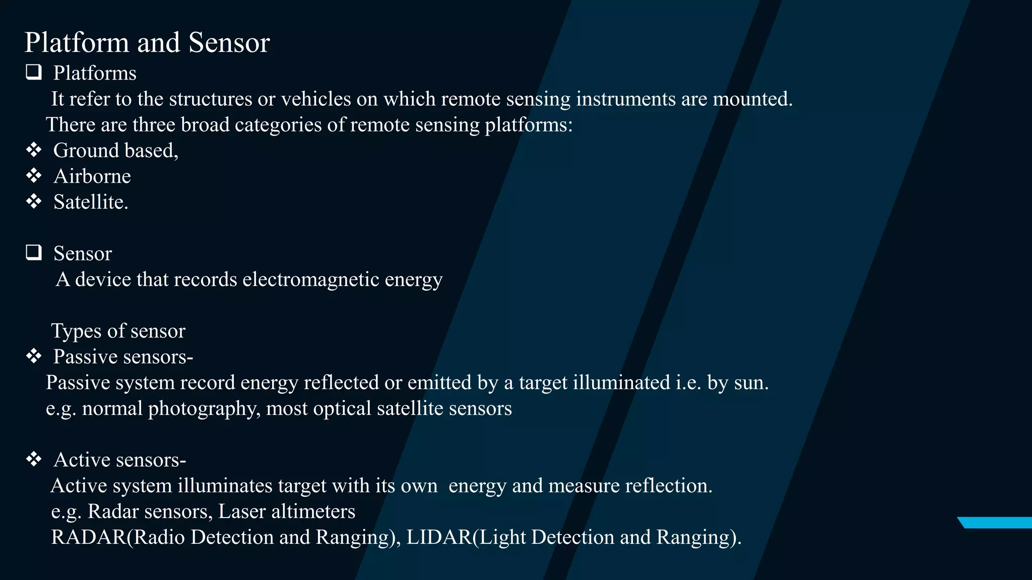 Platform and Sensor
 Platforms
It refer to the structures or vehicles on which remote sensing instruments are mounted.
There are three broad categories of remote sensing platforms:
 Ground based,
 Airborne
 Satellite.
 Sensor
A device that records electromagnetic energy
Types of sensor
 Passive sensors-
Passive system record energy reflected or emitted by a target illuminated i.e. by sun.
e.g. normal photography, most optical satellite sensors
 Active sensors-
Active system illuminates target with its own energy and measure reflection.
e.g. Radar sensors, Laser altimeters
RADAR(Radio Detection and Ranging), LIDAR(Light Detection and Ranging).
 