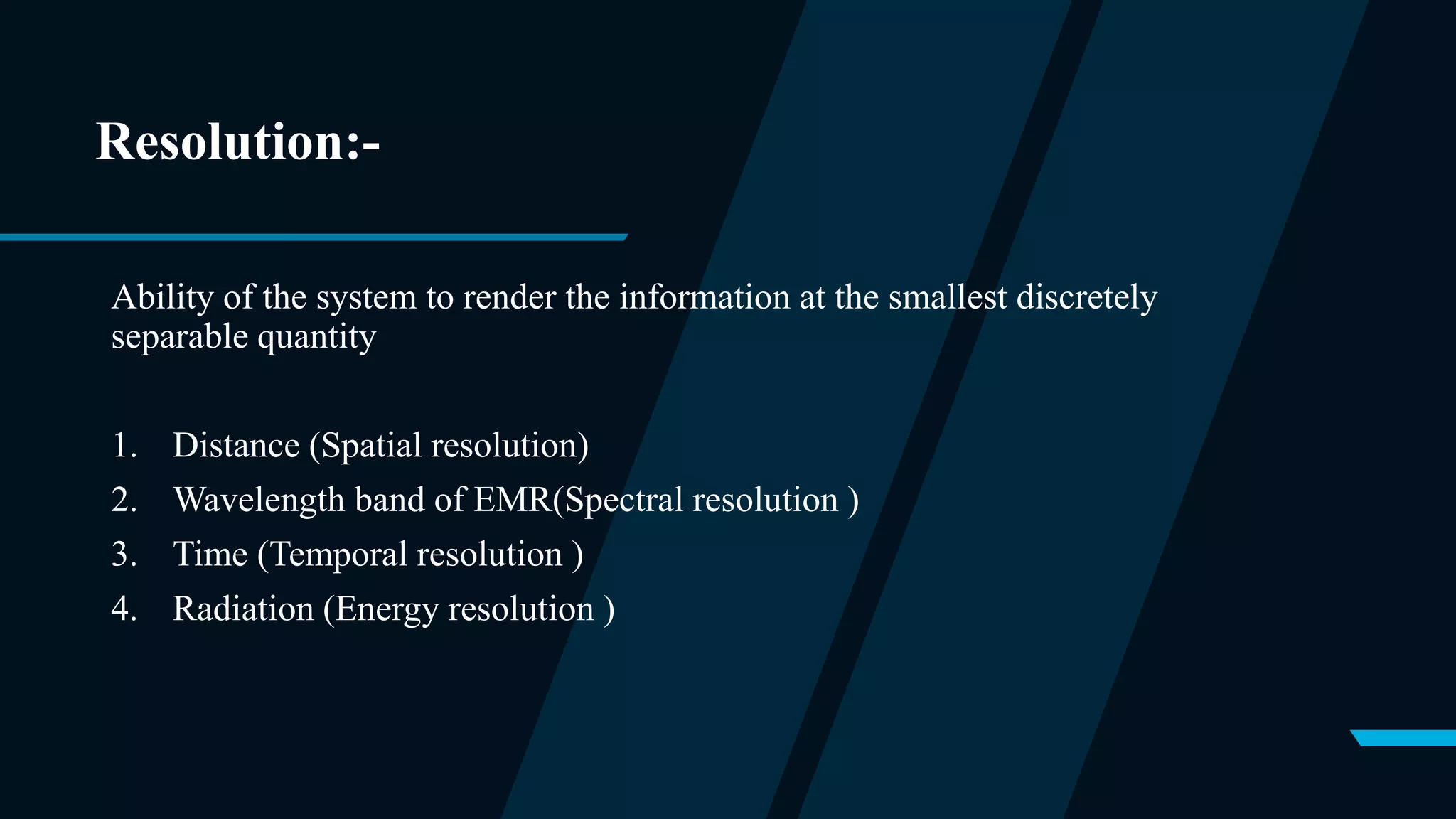 Resolution:-
Ability of the system to render the information at the smallest discretely
separable quantity
1. Distance (Spatial resolution)
2. Wavelength band of EMR(Spectral resolution )
3. Time (Temporal resolution )
4. Radiation (Energy resolution )
 