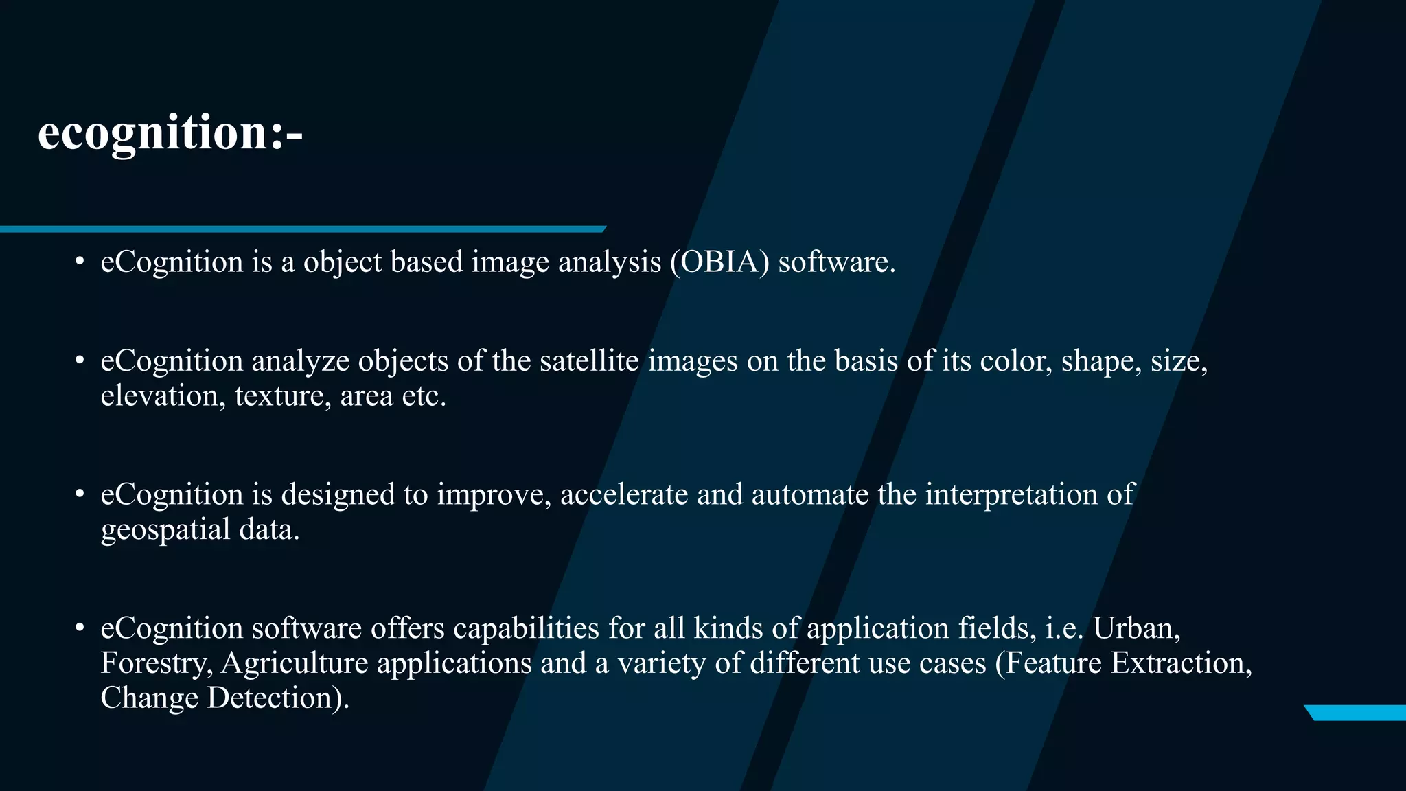 ecognition:-
• eCognition is a object based image analysis (OBIA) software.
• eCognition analyze objects of the satellite images on the basis of its color, shape, size,
elevation, texture, area etc.
• eCognition is designed to improve, accelerate and automate the interpretation of
geospatial data.
• eCognition software offers capabilities for all kinds of application fields, i.e. Urban,
Forestry, Agriculture applications and a variety of different use cases (Feature Extraction,
Change Detection).
 