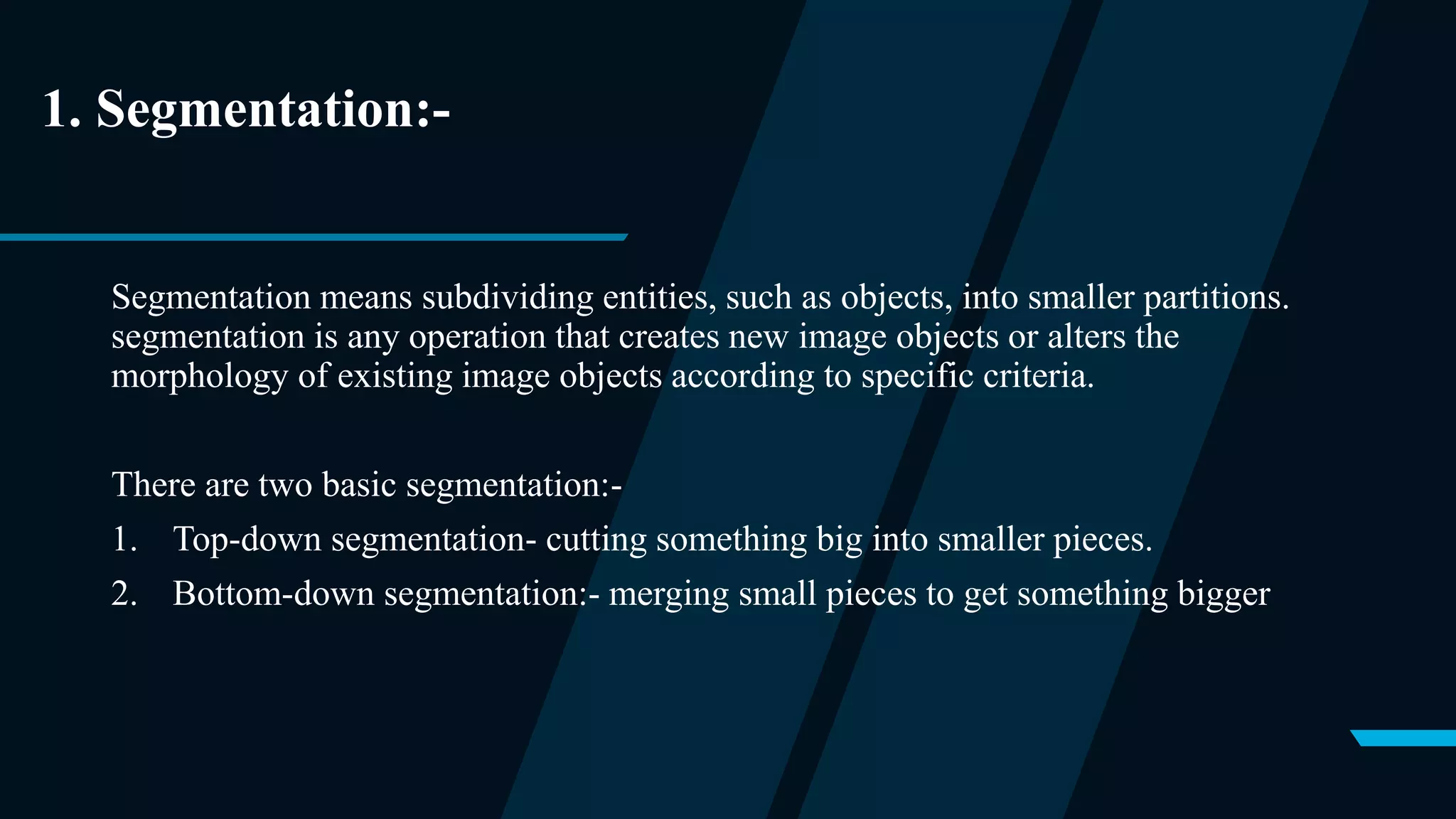 1. Segmentation:-
Segmentation means subdividing entities, such as objects, into smaller partitions.
segmentation is any operation that creates new image objects or alters the
morphology of existing image objects according to specific criteria.
There are two basic segmentation:-
1. Top-down segmentation- cutting something big into smaller pieces.
2. Bottom-down segmentation:- merging small pieces to get something bigger
 