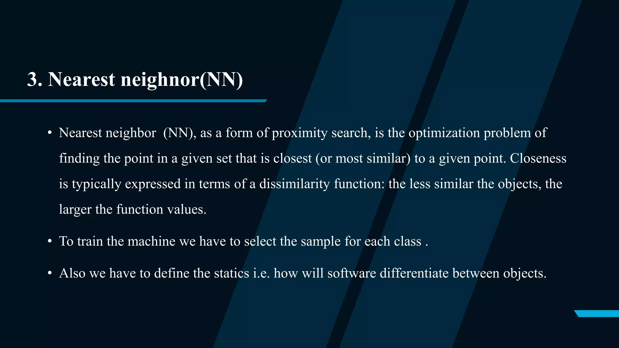 3. Nearest neighnor(NN)
• Nearest neighbor (NN), as a form of proximity search, is the optimization problem of
finding the point in a given set that is closest (or most similar) to a given point. Closeness
is typically expressed in terms of a dissimilarity function: the less similar the objects, the
larger the function values.
• To train the machine we have to select the sample for each class .
• Also we have to define the statics i.e. how will software differentiate between objects.
 