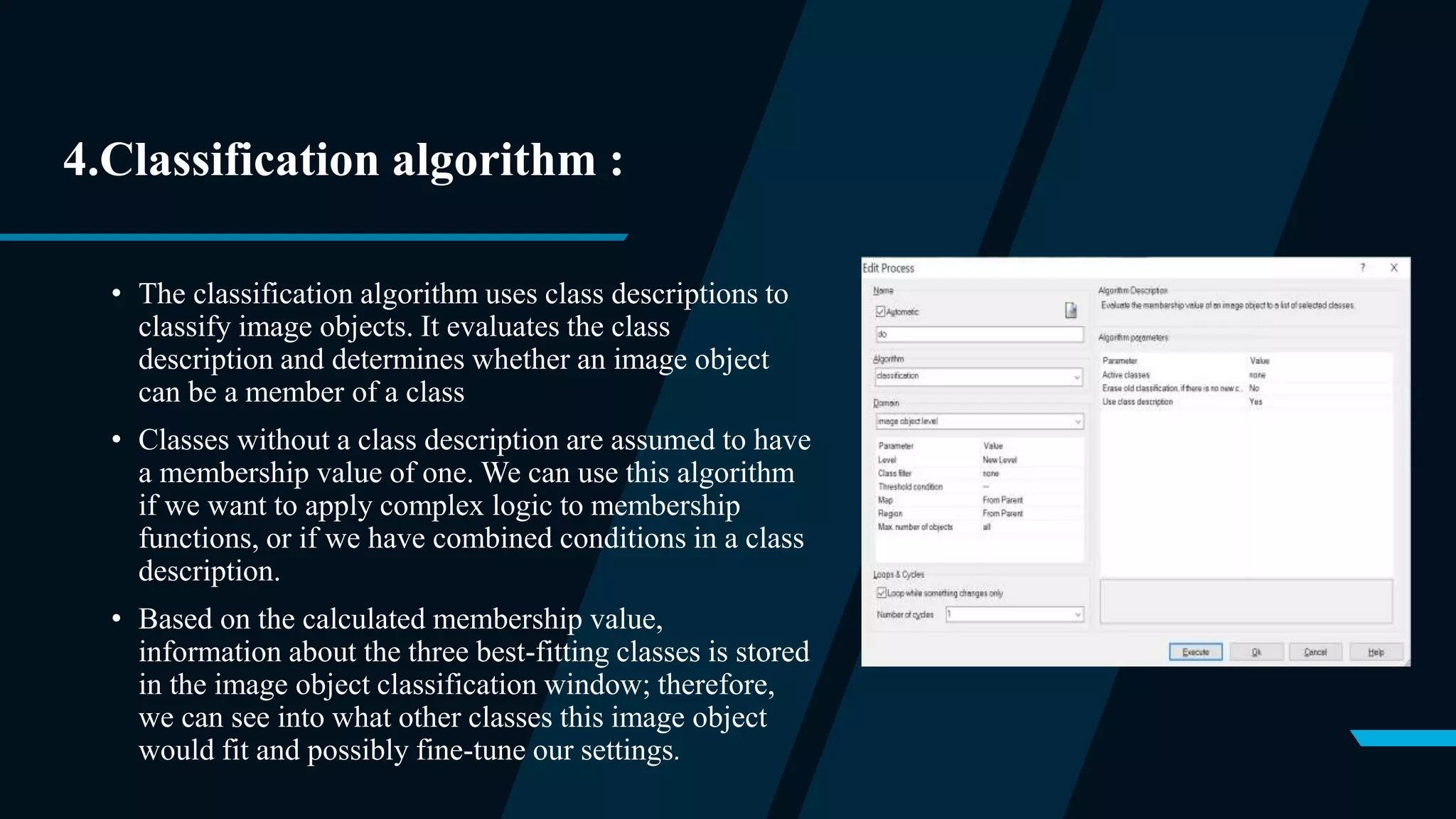 4.Classification algorithm :
• The classification algorithm uses class descriptions to
classify image objects. It evaluates the class
description and determines whether an image object
can be a member of a class
• Classes without a class description are assumed to have
a membership value of one. We can use this algorithm
if we want to apply complex logic to membership
functions, or if we have combined conditions in a class
description.
• Based on the calculated membership value,
information about the three best-fitting classes is stored
in the image object classification window; therefore,
we can see into what other classes this image object
would fit and possibly fine-tune our settings.
 