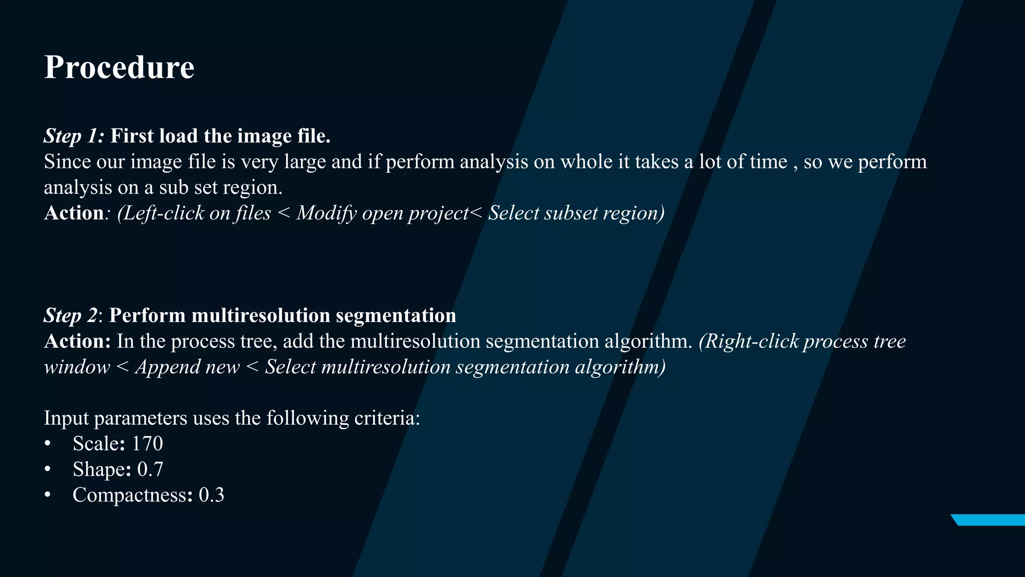 Procedure
Step 1: First load the image file.
Since our image file is very large and if perform analysis on whole it takes a lot of time , so we perform
analysis on a sub set region.
Action: (Left-click on files < Modify open project< Select subset region)
Step 2: Perform multiresolution segmentation
Action: In the process tree, add the multiresolution segmentation algorithm. (Right-click process tree
window < Append new < Select multiresolution segmentation algorithm)
Input parameters uses the following criteria:
• Scale: 170
• Shape: 0.7
• Compactness: 0.3
 