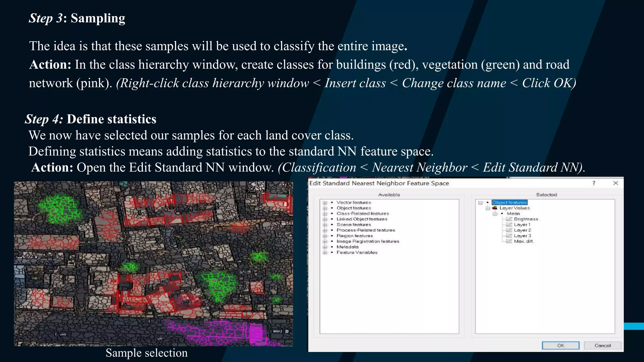 Step 3: Sampling
The idea is that these samples will be used to classify the entire image.
Action: In the class hierarchy window, create classes for buildings (red), vegetation (green) and road
network (pink). (Right-click class hierarchy window < Insert class < Change class name < Click OK)
Step 4: Define statistics
We now have selected our samples for each land cover class.
Defining statistics means adding statistics to the standard NN feature space.
Action: Open the Edit Standard NN window. (Classification < Nearest Neighbor < Edit Standard NN).
Sample selection
 