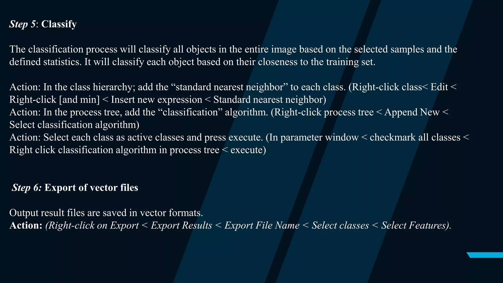 Step 5: Classify
The classification process will classify all objects in the entire image based on the selected samples and the
defined statistics. It will classify each object based on their closeness to the training set.
Action: In the class hierarchy; add the “standard nearest neighbor” to each class. (Right-click class< Edit <
Right-click [and min] < Insert new expression < Standard nearest neighbor)
Action: In the process tree, add the “classification” algorithm. (Right-click process tree < Append New <
Select classification algorithm)
Action: Select each class as active classes and press execute. (In parameter window < checkmark all classes <
Right click classification algorithm in process tree < execute)
Step 6: Export of vector files
Output result files are saved in vector formats.
Action: (Right-click on Export < Export Results < Export File Name < Select classes < Select Features).
 