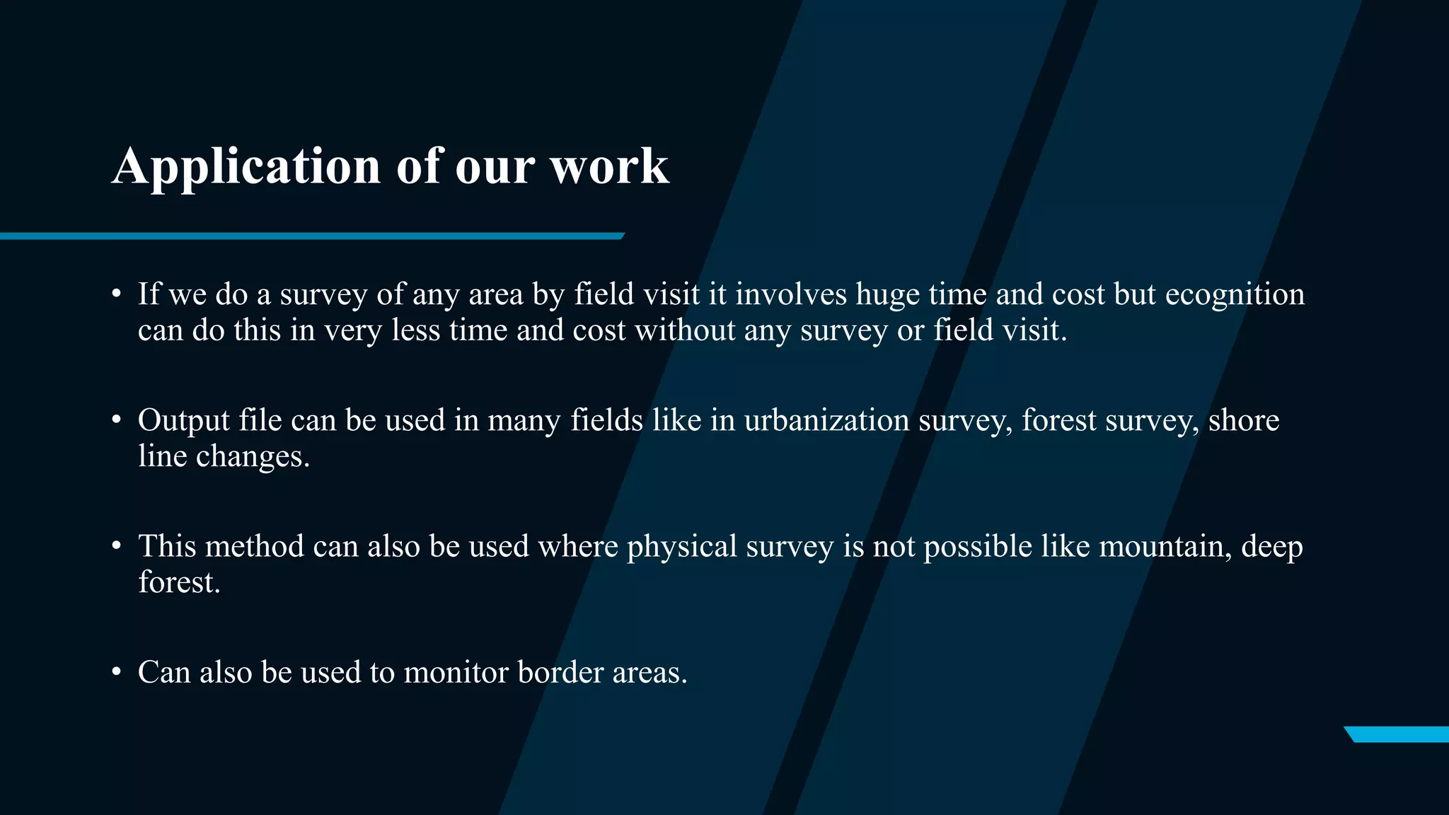 Application of our work
• If we do a survey of any area by field visit it involves huge time and cost but ecognition
can do this in very less time and cost without any survey or field visit.
• Output file can be used in many fields like in urbanization survey, forest survey, shore
line changes.
• This method can also be used where physical survey is not possible like mountain, deep
forest.
• Can also be used to monitor border areas.
 