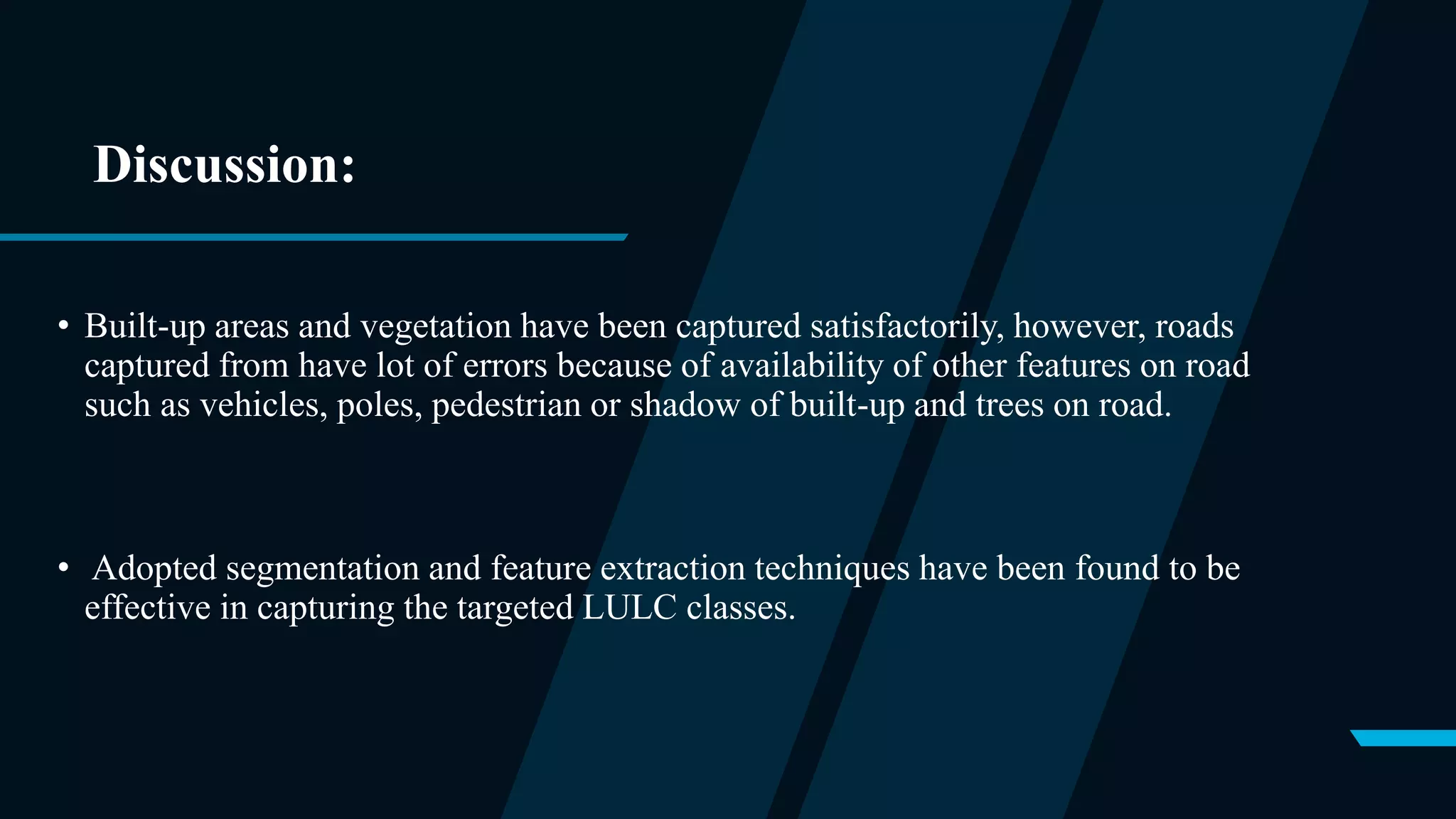Discussion:
• Built-up areas and vegetation have been captured satisfactorily, however, roads
captured from have lot of errors because of availability of other features on road
such as vehicles, poles, pedestrian or shadow of built-up and trees on road.
• Adopted segmentation and feature extraction techniques have been found to be
effective in capturing the targeted LULC classes.
 