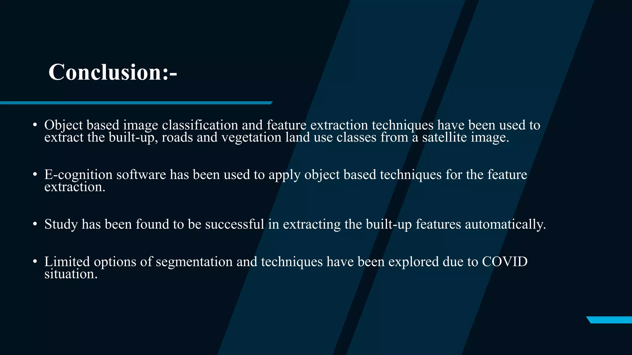 Conclusion:-
• Object based image classification and feature extraction techniques have been used to
extract the built-up, roads and vegetation land use classes from a satellite image.
• E-cognition software has been used to apply object based techniques for the feature
extraction.
• Study has been found to be successful in extracting the built-up features automatically.
• Limited options of segmentation and techniques have been explored due to COVID
situation.
 