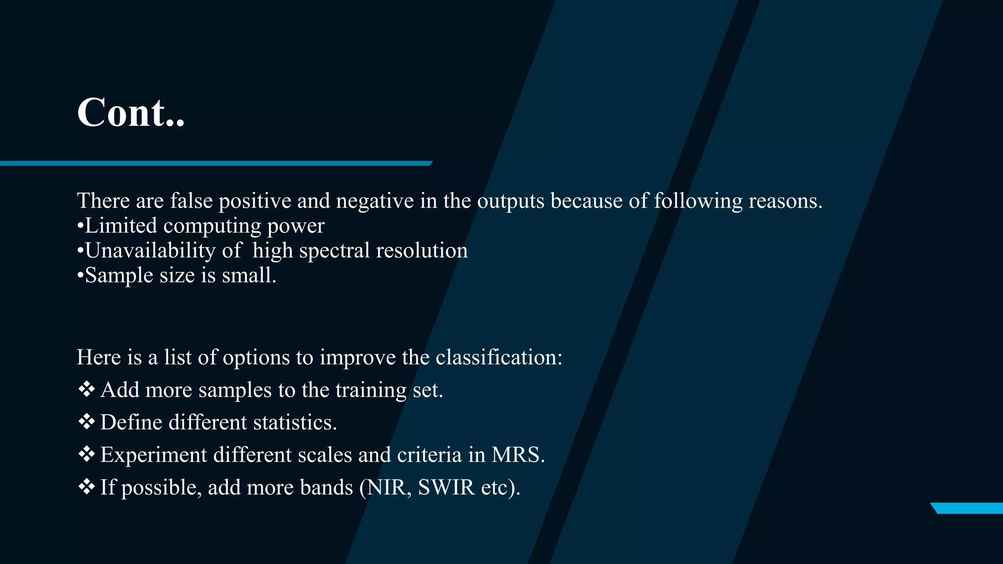 Cont..
There are false positive and negative in the outputs because of following reasons.
•Limited computing power
•Unavailability of high spectral resolution
•Sample size is small.
Here is a list of options to improve the classification:
Add more samples to the training set.
Define different statistics.
Experiment different scales and criteria in MRS.
If possible, add more bands (NIR, SWIR etc).
 