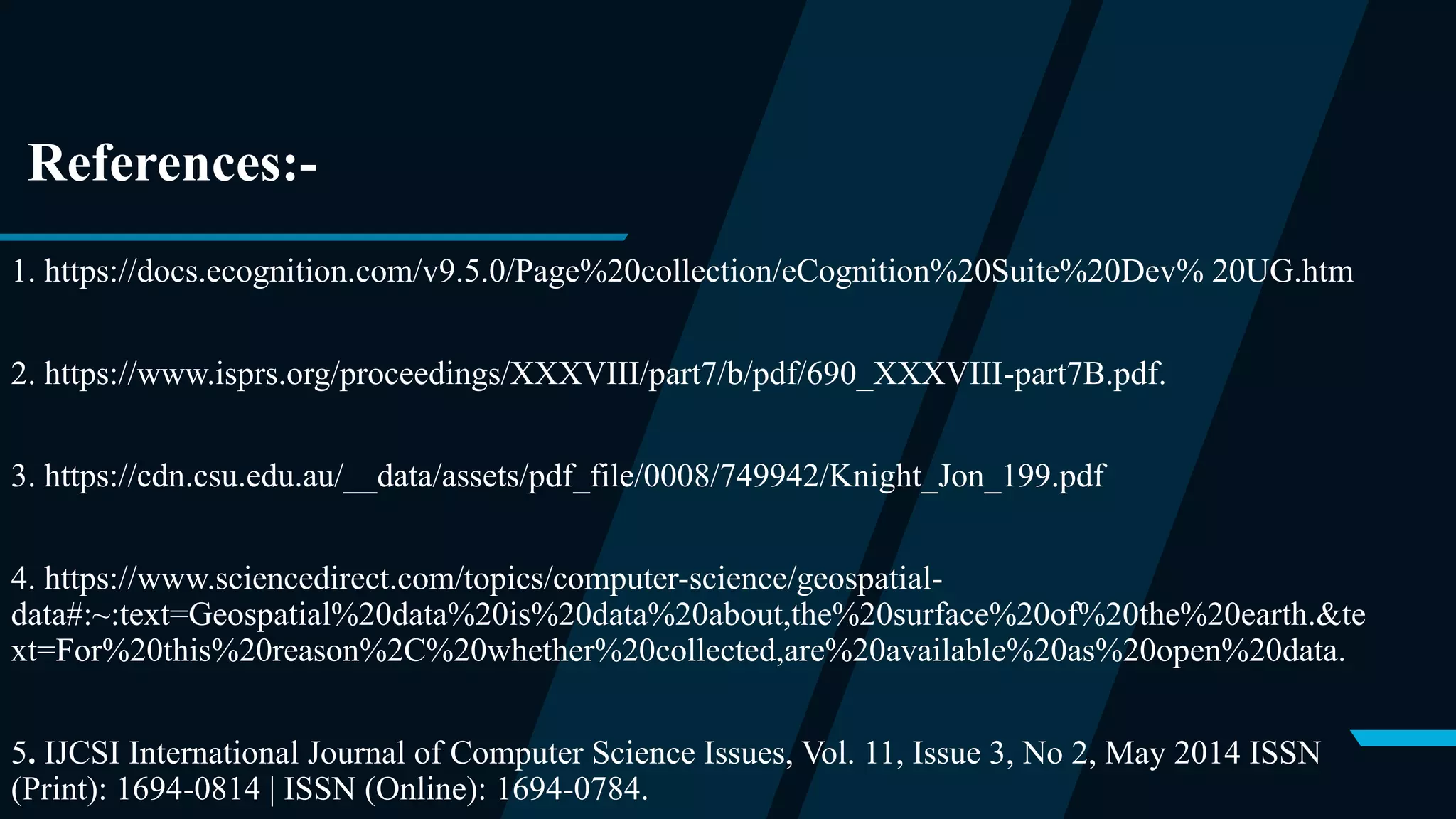 References:-
1. https://docs.ecognition.com/v9.5.0/Page%20collection/eCognition%20Suite%20Dev% 20UG.htm
2. https://www.isprs.org/proceedings/XXXVIII/part7/b/pdf/690_XXXVIII-part7B.pdf.
3. https://cdn.csu.edu.au/__data/assets/pdf_file/0008/749942/Knight_Jon_199.pdf
4. https://www.sciencedirect.com/topics/computer-science/geospatial-
data#:~:text=Geospatial%20data%20is%20data%20about,the%20surface%20of%20the%20earth.&te
xt=For%20this%20reason%2C%20whether%20collected,are%20available%20as%20open%20data.
5. IJCSI International Journal of Computer Science Issues, Vol. 11, Issue 3, No 2, May 2014 ISSN
(Print): 1694-0814 | ISSN (Online): 1694-0784.
 