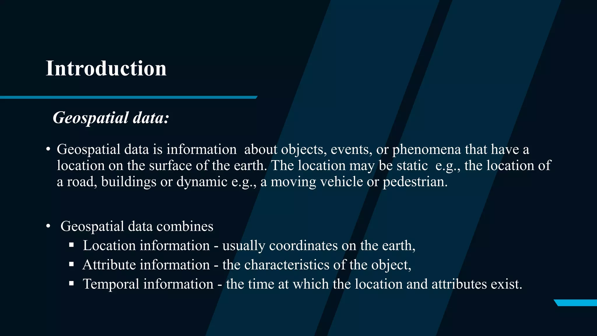 Introduction
• Geospatial data is information about objects, events, or phenomena that have a
location on the surface of the earth. The location may be static e.g., the location of
a road, buildings or dynamic e.g., a moving vehicle or pedestrian.
• Geospatial data combines
 Location information - usually coordinates on the earth,
 Attribute information - the characteristics of the object,
 Temporal information - the time at which the location and attributes exist.
Geospatial data:
 